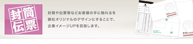 封筒や伝票等などお客様の手に触れるを御社のオリジナルのデザインにすることで、企業イメージUPを目指します。