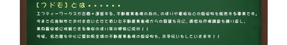 エフティーワークスが企画・運営する、不動産業者様の為の、のぼりや看板などの販促物を販売する事業です。今まで広告制作でお付き合いさせて頂いた不動産業者様からの要望を元に、綿密な市場調査を繰り返し、業界最安値に挑戦できる激安のぼり等の開発に成功!!今後、名古屋を中心に愛知県全域の不動産業者様の販促物を、お手伝いをしていきます!!